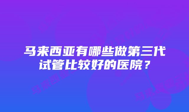 马来西亚有哪些做第三代试管比较好的医院？