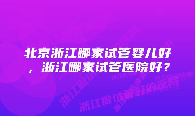 北京浙江哪家试管婴儿好，浙江哪家试管医院好？