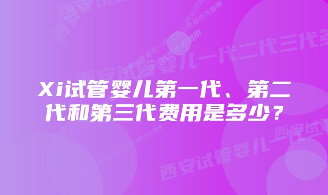 Xi试管婴儿第一代、第二代和第三代费用是多少？