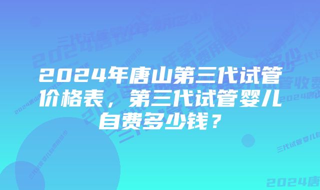 2024年唐山第三代试管价格表，第三代试管婴儿自费多少钱？