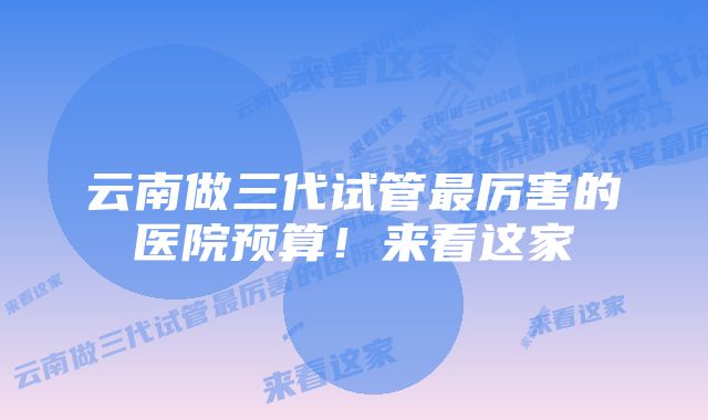 云南做三代试管最厉害的医院预算！来看这家