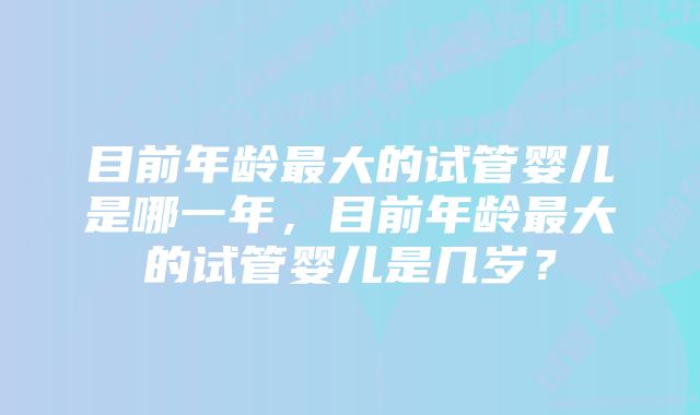 目前年龄最大的试管婴儿是哪一年，目前年龄最大的试管婴儿是几岁？