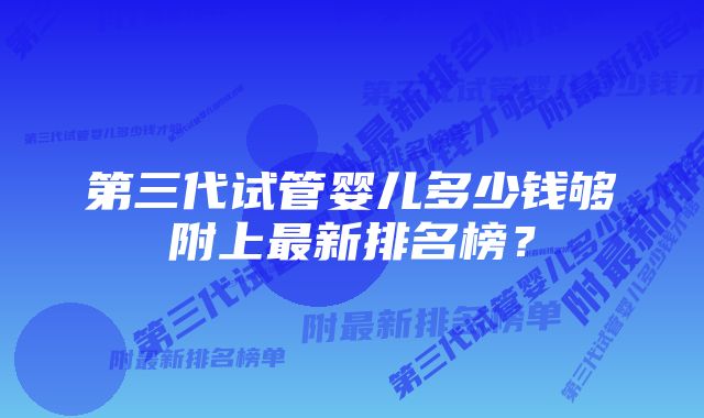 第三代试管婴儿多少钱够附上最新排名榜？