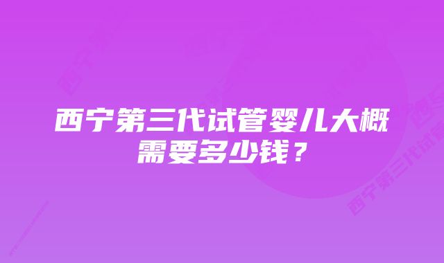 西宁第三代试管婴儿大概需要多少钱？