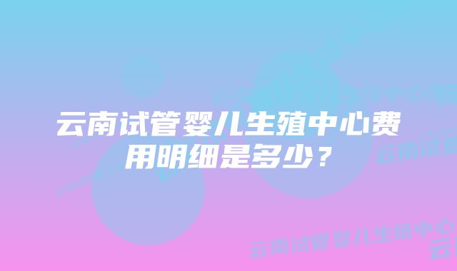 云南试管婴儿生殖中心费用明细是多少？