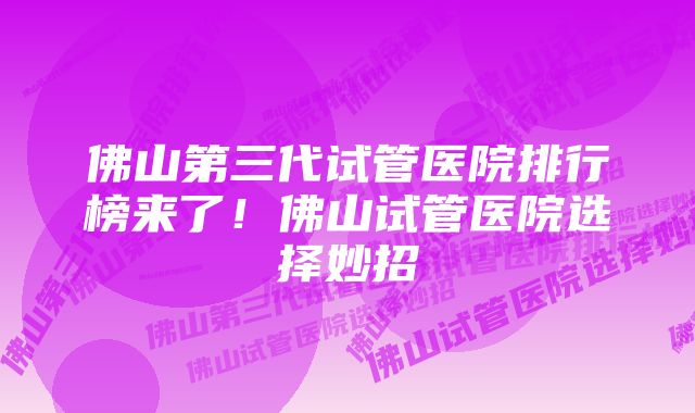 佛山第三代试管医院排行榜来了！佛山试管医院选择妙招