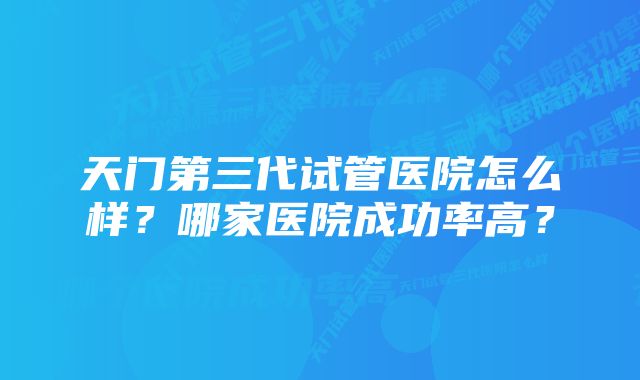 天门第三代试管医院怎么样？哪家医院成功率高？