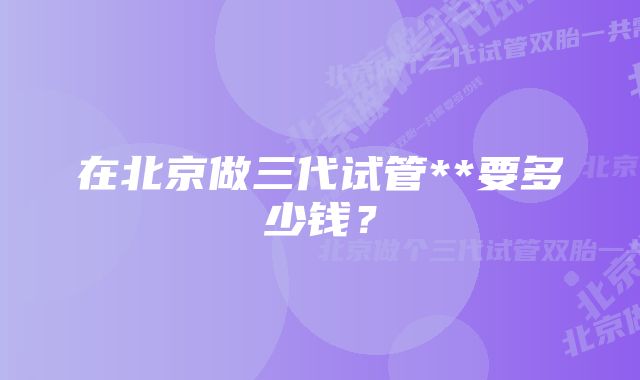 在北京做三代试管**要多少钱？