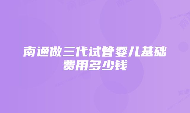 南通做三代试管婴儿基础费用多少钱