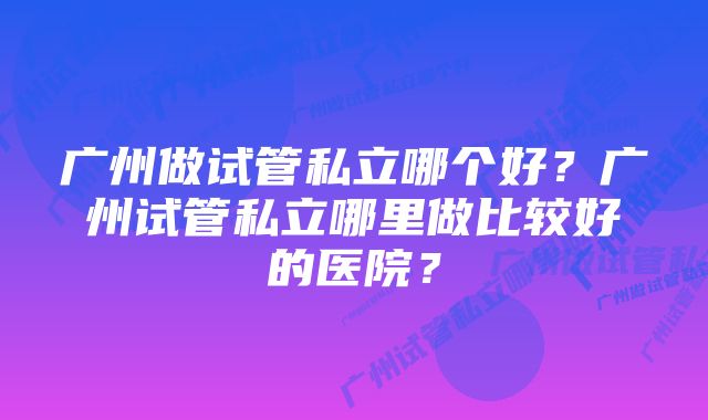 广州做试管私立哪个好？广州试管私立哪里做比较好的医院？