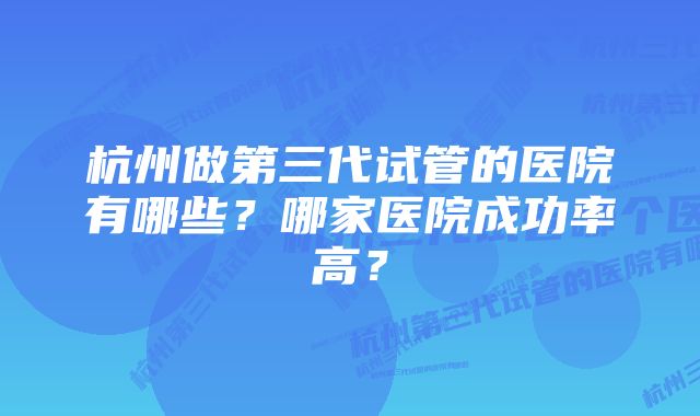 杭州做第三代试管的医院有哪些？哪家医院成功率高？