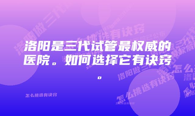 洛阳是三代试管最权威的医院。如何选择它有诀窍。