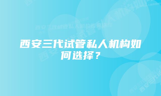 西安三代试管私人机构如何选择？