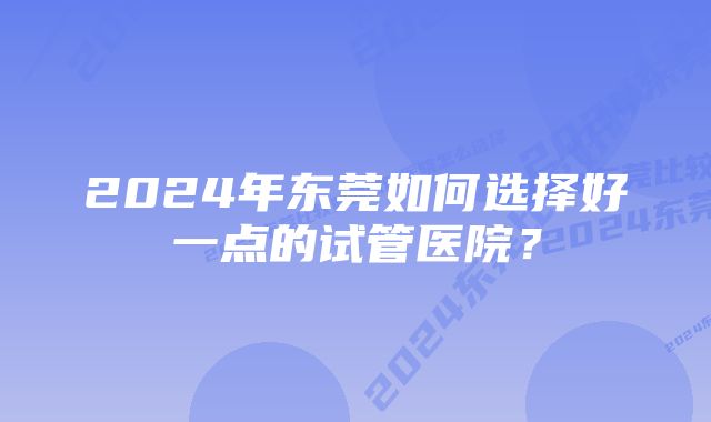 2024年东莞如何选择好一点的试管医院？