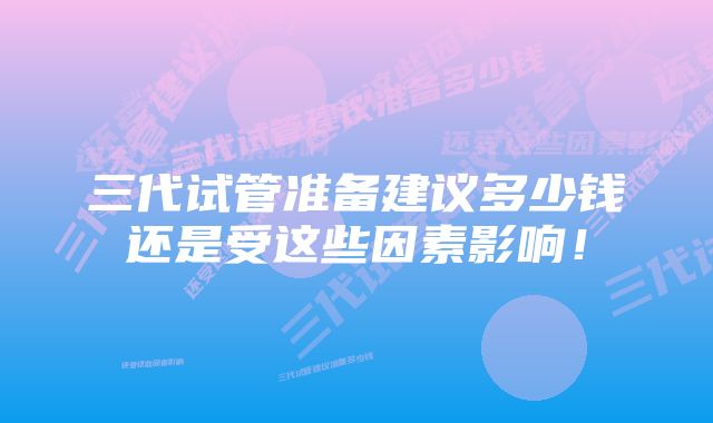 三代试管准备建议多少钱还是受这些因素影响！