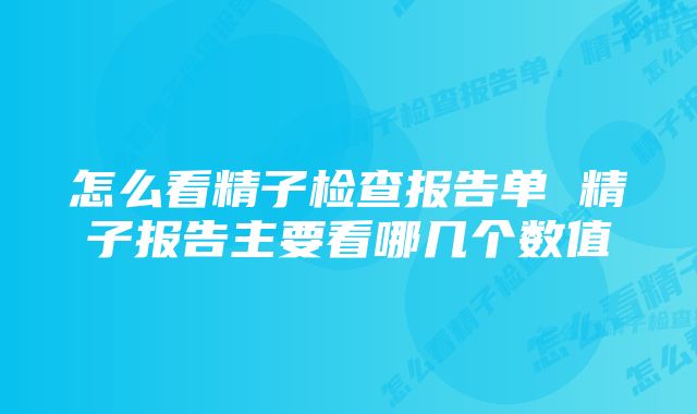 怎么看精子检查报告单 精子报告主要看哪几个数值