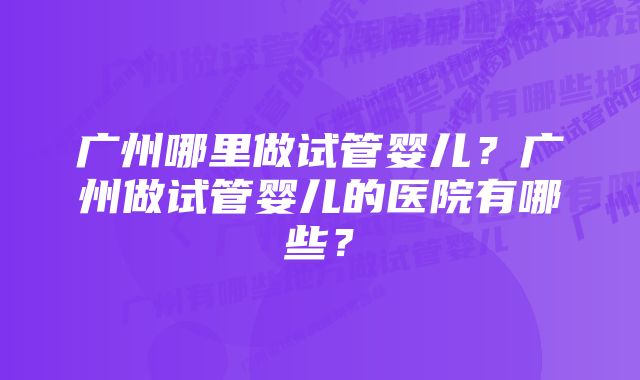 广州哪里做试管婴儿？广州做试管婴儿的医院有哪些？