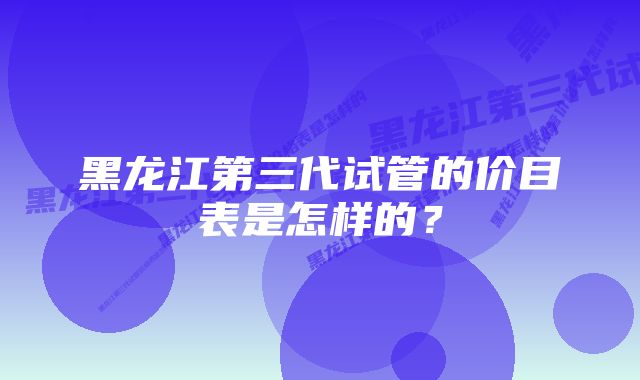 黑龙江第三代试管的价目表是怎样的？