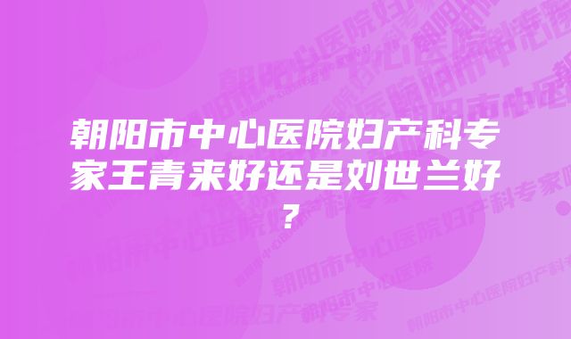 朝阳市中心医院妇产科专家王青来好还是刘世兰好？