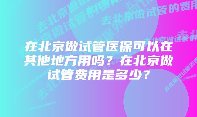 在北京做试管医保可以在其他地方用吗？在北京做试管费用是多少？