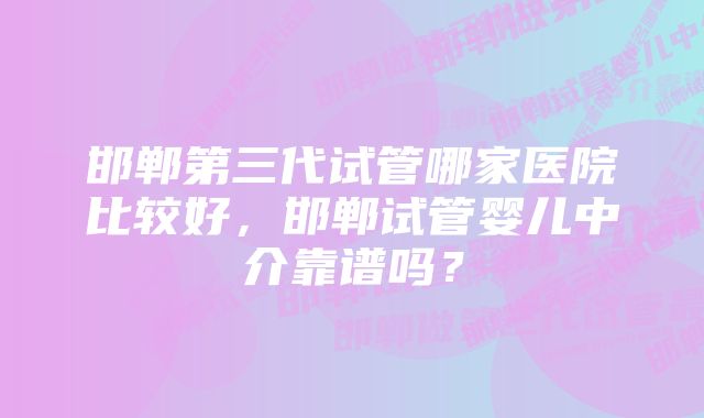 邯郸第三代试管哪家医院比较好，邯郸试管婴儿中介靠谱吗？