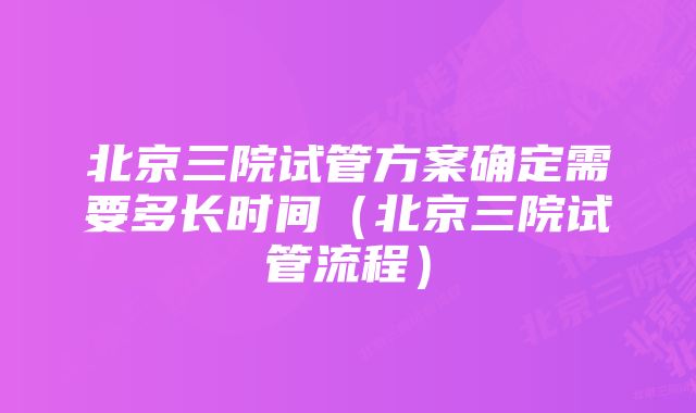 北京三院试管方案确定需要多长时间（北京三院试管流程）