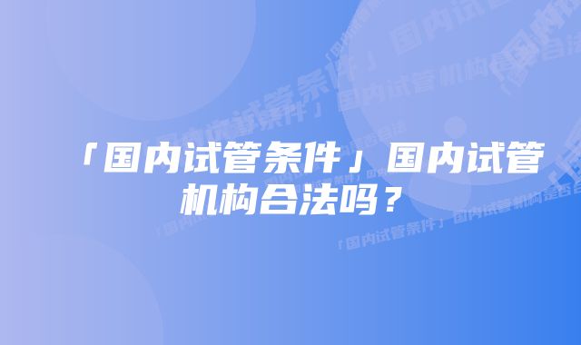 「国内试管条件」国内试管机构合法吗？