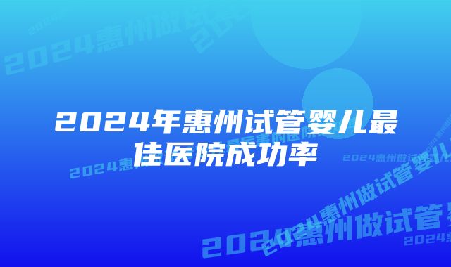 2024年惠州试管婴儿最佳医院成功率