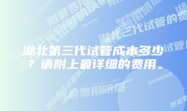 湖北第三代试管成本多少？请附上最详细的费用。