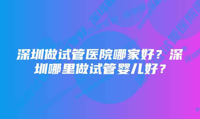 深圳做试管医院哪家好？深圳哪里做试管婴儿好？