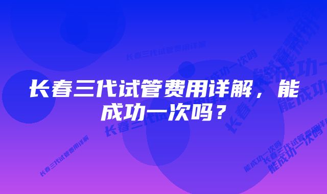 长春三代试管费用详解，能成功一次吗？