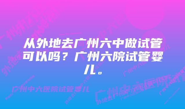 从外地去广州六中做试管可以吗？广州六院试管婴儿。