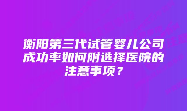 衡阳第三代试管婴儿公司成功率如何附选择医院的注意事项？