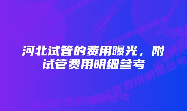 河北试管的费用曝光，附试管费用明细参考