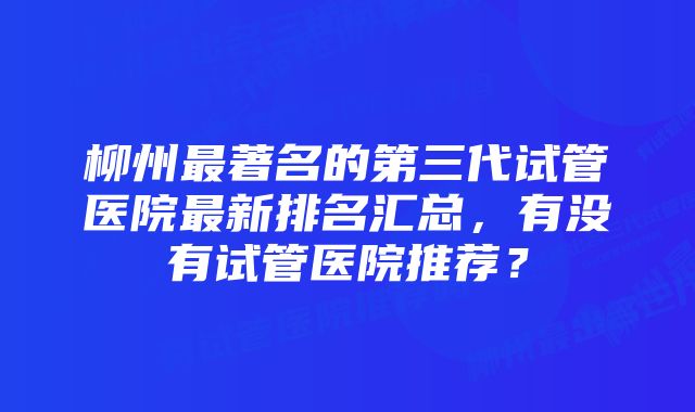 柳州最著名的第三代试管医院最新排名汇总，有没有试管医院推荐？