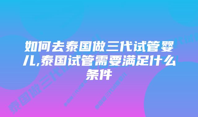 如何去泰国做三代试管婴儿,泰国试管需要满足什么条件