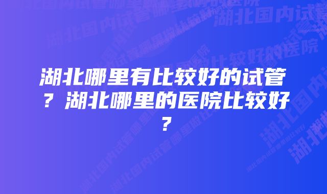 湖北哪里有比较好的试管？湖北哪里的医院比较好？