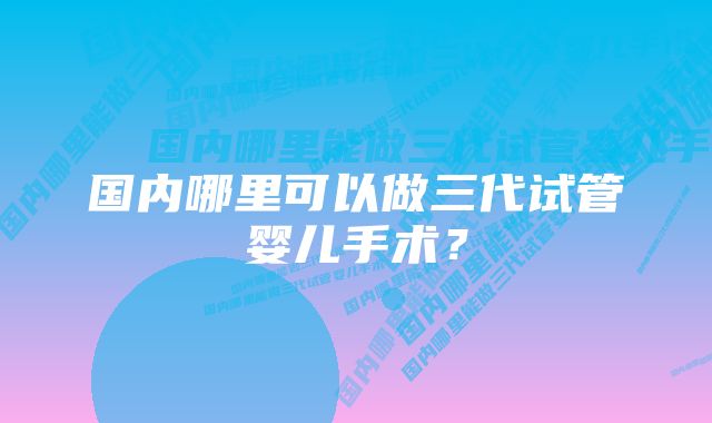 国内哪里可以做三代试管婴儿手术？