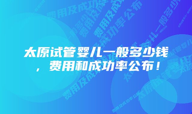 太原试管婴儿一般多少钱，费用和成功率公布！