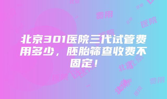 北京301医院三代试管费用多少，胚胎筛查收费不固定！