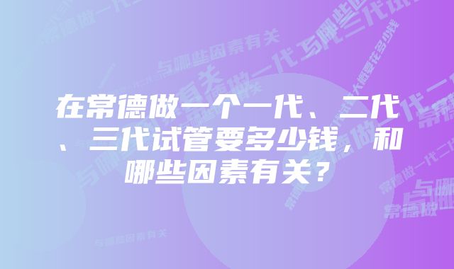 在常德做一个一代、二代、三代试管要多少钱，和哪些因素有关？