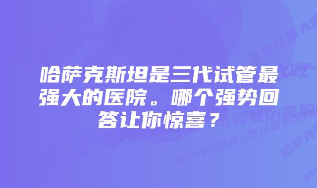 哈萨克斯坦是三代试管最强大的医院。哪个强势回答让你惊喜？