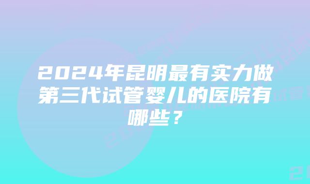 2024年昆明最有实力做第三代试管婴儿的医院有哪些？