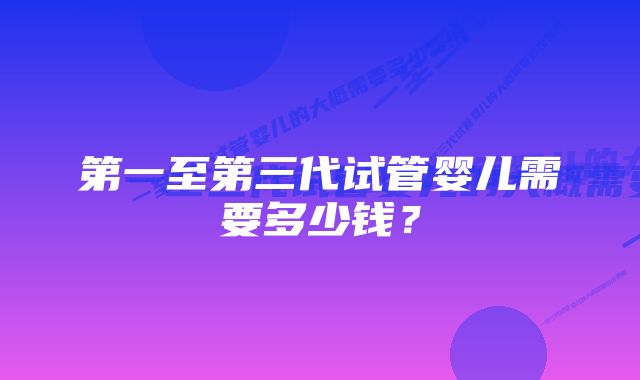 第一至第三代试管婴儿需要多少钱？