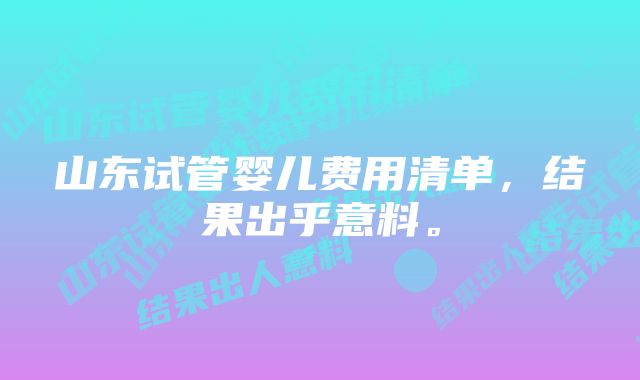 山东试管婴儿费用清单，结果出乎意料。