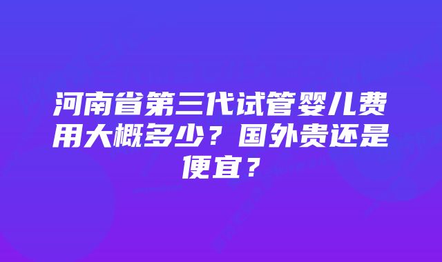 河南省第三代试管婴儿费用大概多少？国外贵还是便宜？