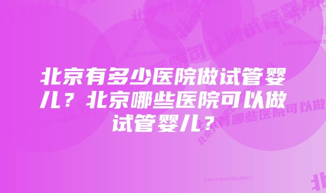 北京有多少医院做试管婴儿？北京哪些医院可以做试管婴儿？