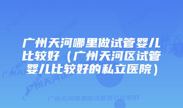 广州天河哪里做试管婴儿比较好（广州天河区试管婴儿比较好的私立医院）