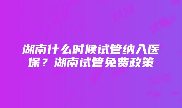 湖南什么时候试管纳入医保？湖南试管免费政策