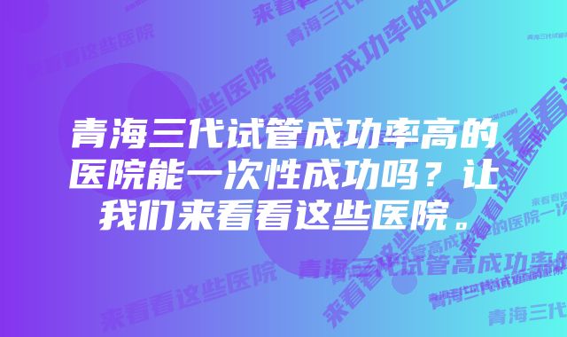 青海三代试管成功率高的医院能一次性成功吗？让我们来看看这些医院。